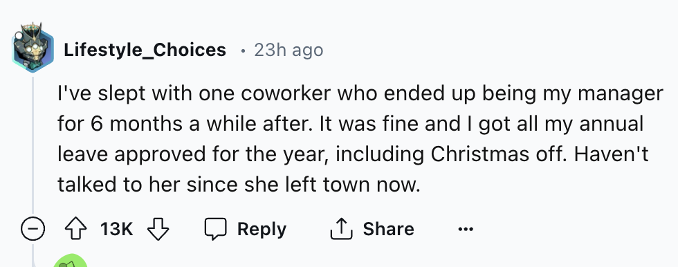 number - Lifestyle_Choices 23h ago I've slept with one coworker who ended up being my manager for 6 months a while after. It was fine and I got all my annual leave approved for the year, including Christmas off. Haven't talked to her since she left town n